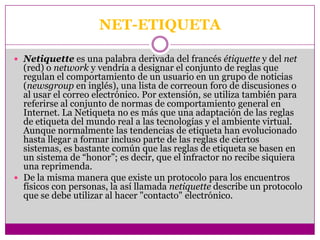 NET-ETIQUETA

 Netiquette es una palabra derivada del francés étiquette y del net
  (red) o network y vendría a designar el conjunto de reglas que
  regulan el comportamiento de un usuario en un grupo de noticias
  (newsgroup en inglés), una lista de correoun foro de discusiones o
  al usar el correo electrónico. Por extensión, se utiliza también para
  referirse al conjunto de normas de comportamiento general en
  Internet. La Netiqueta no es más que una adaptación de las reglas
  de etiqueta del mundo real a las tecnologías y el ambiente virtual.
  Aunque normalmente las tendencias de etiqueta han evolucionado
  hasta llegar a formar incluso parte de las reglas de ciertos
  sistemas, es bastante común que las reglas de etiqueta se basen en
  un sistema de “honor”; es decir, que el infractor no recibe siquiera
  una reprimenda.
 De la misma manera que existe un protocolo para los encuentros
  físicos con personas, la así llamada netiquette describe un protocolo
  que se debe utilizar al hacer "contacto" electrónico.
 