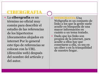 CIBERGRAFIA
 La cibergrafía es un          WEDGRAFIA:Una
 término no oficial muy          Webgrafía es un conjunto de
                                 links a los que la gente suele
 común para describir el         acudir en búsqueda de una
 estudio de las referencias      mayor información en
 de los hipertextos              cuanto a un tema tratado.
 (documentos alojados en        Dado que los links son
                                 propios de la internet, para
 internet Por lo general         acudir a ellos hay que
 este tipo de referencias se     conectarse a ella, ya sea en
                                 un ciber o en la tranquilidad
 colocan con la URL              de nuestro hogar.
 (dirección web) después
 del nombre del artículo y
 del autor.
 
