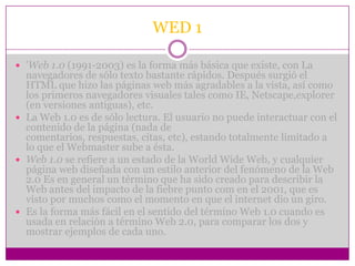 WED 1

 'Web 1.0 (1991-2003) es la forma más básica que existe, con La
  navegadores de sólo texto bastante rápidos. Después surgió el
  HTML que hizo las páginas web más agradables a la vista, así como
  los primeros navegadores visuales tales como IE, Netscape,explorer
  (en versiones antiguas), etc.
 La Web 1.0 es de sólo lectura. El usuario no puede interactuar con el
  contenido de la página (nada de
  comentarios, respuestas, citas, etc), estando totalmente limitado a
  lo que el Webmaster sube a ésta.
 Web 1.0 se refiere a un estado de la World Wide Web, y cualquier
  página web diseñada con un estilo anterior del fenómeno de la Web
  2.0 Es en general un término que ha sido creado para describir la
  Web antes del impacto de la fiebre punto com en el 2001, que es
  visto por muchos como el momento en que el internet dio un giro.
 Es la forma más fácil en el sentido del término Web 1.0 cuando es
  usada en relación a término Web 2.0, para comparar los dos y
  mostrar ejemplos de cada uno.
 
