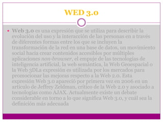WED 3.0

 Web 3.0 es una expresión que se utiliza para describir la
  evolución del uso y la interacción de las personas en a través
  de diferentes formas entre los que se incluyen la
  transformación de la red en una base de datos, un movimiento
  social hacia crear contenidos accesibles por múltiples
  aplicaciones non-browser, el empuje de las tecnologías de
  inteligencia artificial, la web semántica, la Web Geoespacial o
  la Web 3DLa expresión es utilizada por los mercados para
  promocionar las mejoras respecto a la Web 2.0. Esta
  expresión Web 3.0 apareció por primera vez en 2006 en un
  artículo de Jeffrey Zeldman, crítico de la Web 2.0 y asociado a
  tecnologías como AJAX. Actualmente existe un debate
  considerable en torno a lo que significa Web 3.0, y cuál sea la
  definición más adecuada
 