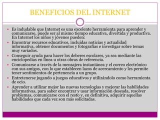 BENEFICIOS DEL INTERNET

 Es indudable que Internet es una excelente herramienta para aprender y
    comunicarse, puede ser al mismo tiempo educativa, divertida y productiva.
    En Internet los niños y jóvenes pueden:
   Encontrar recursos educativos, incluidas noticias y actualidad
    informativa, obtener documentos y fotografías e investigar sobre temas
    muy variados.
   Conseguir ayuda para hacer los deberes escolares, ya sea mediante las
    enciclopedias en línea u otras obras de referencia.
   Comunicarse a través de la mensajera instantánea y el correo electrónico
    con sus amigos, con lo que establecen lazos de acercamiento y les permite
    tener sentimientos de pertenencia a un grupo.
   Entretenerse jugando a juegos educativos y utilizándolo como herramienta
    de ocio.
   Aprender a utilizar mejor las nuevas tecnologías y mejorar las habilidades
    informativas, para saber encontrar y usar información deseada, resolver
    problemas, comunicarse con el resto y, en definitiva, adquirir aquellas
    habilidades que cada vez son más solicitadas.
 