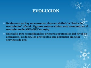 EVOLUCION
✺ Realmente no hay un consenso claro en definir la “fecha de
nacimiento” oficial. Algunos autores sitúan este momento en el
nacimiento de ARPANET en 1969.
✺ En el año 1971 se publican los primeros protocolos del nivel de
aplicación, es decir, los protocolos que permiten ejecutar
servicios de red.
 
