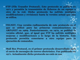 ✺ FTP (File Transfer Protocol). Este protocolo se publicó en
1971 y permitía la transmisión de ficheros de un equipo a
otro de la red. Dicho protocolo ha sufrido múltiples
modificaciones y revisiones hasta la versión actual que aún
se utiliza.
✺ TELNET. Una versión rudimentaria de este protocolo es el
que se utilizó para las primeras comunicaciones en
ARPANET en 1969. Posteriormente, en 1972, se publicó la
versión oficial, que, al igual que FTP ha sufrido múltiples
mejoras y modificaciones a lo largo de la historia. Este
protocolo permitía conectarse a otro equipo para la
ejecución de comandos.
✺ Mail Box Protocol, es el primer protocolo desarrollado para
el envío de mensajes de correo electrónico. Fue publicado en
1971. Actualmente dicho protocolo no está en uso
 