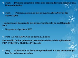  1965 Primera conexión entre dos ordenadores mediante una
línea telefónica
 1969 - Primera conexión del proyecto ARPANET el día
29/10/1969
- Comienza el desarrollo del primer protocolo de red llamado
NCP
- Se genera el primer RFC
 1971- La red ARPANET conecta 14 nodos
Desarrollo de los primeros protocolos del nivel de aplicación:
FTP, TELNET y Mail Box Protocolo
 1975 -ARPANET se declara operacional. En ese momento ya
hay 61 nodos conectados
 
