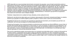 ARPA desarrolló una nueva tecnología denominada conmutación de paquetes, cuya principal característica reside en
fragmentar la información, dividirla en porciones de una determinada longitud a las que se llama paquetes. Cada paquete
lleva asociada una cabecera con datos referentes al destino, origen, códigos de comprobación, etc. Así, el paquete
contiene información suficiente como para que se le vaya encaminando hacia su destino en los distintos nodos que
atraviese. El camino a seguir, sin embargo, no está preestablecido, de forma que si una parte de la red cae o es
destruida, el flujo de paquetes será automáticamente encaminado por nodos alternativos. Los códigos de comprobación
permiten conocer la pérdida o corrupción de paquetes, estableciéndose un mecanismo que permite la recuperación.
Este sistema de transmisión reúne múltiples ventajas:
Fiabilidad, independiente de la calidad de líneas utilizadas y de las caídas de la red.
Distribución más fácil de los datos dado que al contener cada paquete la información necesaria para llegar a su destino,
tenemos que paquetes con distinto objetivo pueden compartir un mismo canal o camino de comunicaciones.
Posibilidad de técnicas de compresión que aumentan la capacidad de transmisión y de encriptado que permiten una
codificación, de forma que se asegure la confidencialidad de los datos.
Al igual que los equipos o las conexiones también se evolucionó en los servicios que ofrecía ARPAnet, ya que si bien al
principio sólo permitía ejecutar programas en modo remoto, en 1972 se introdujo un sistema de correo electrónico, que
liberó a los usuarios de la dependencia de los husos horarios (algo de importancia evidente en Estados Unidos, por su
gran extensión), y supuso un sorprendente aumento en el tráfico generado, convirtiéndose en la actividad que mayor
volumen generaba, en contra de las previsiones iniciales.
Para que los ordenadores puedan comunicarse entre sí es necesario que todos ellos envíen y reciban la información de
la misma manera. La descripción de los pasos a seguir se denomina “protocolo”. En 1974, se presentó el protocolo
“Transmission Control Protocol / Internet Protocol” (TCP/IP). Este protocolo proporcionaba un sistema independiente de
intercambio de datos entre ordenadores y redes locales de distinto origen, eso sí, conservando las ventajas relativas a la
técnica de conmutación de paquetes.
 