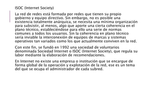 ISOC (Internet Society)
La red de redes está formada por redes que tienen su propio
gobierno y equipo directivo. Sin embargo, no es posible una
existencia totalmente anárquica, se necesita una mínima organización
para subsistir, al menos, algo que aporte una cierta coherencia en el
plano técnico, estableciéndose para ello una serie de normas
comunes a todos los usuarios. Sin la coherencia en plano técnico
sería inviable la interconexión de equipos de marcas y sistemas
operativos tan variados como los que actualmente conviven en la red.
Con este fin, se fundó en 1992 una sociedad de voluntarios
denominada Sociedad Internet o ISOC (Internet Society), que regula su
labor mediante la elaboración de recomendaciones.
En Internet no existe una empresa o institución que se encargue de
forma global de la operación y explotación de la red, ese es un tema
del que se ocupa el administrador de cada subred.
 