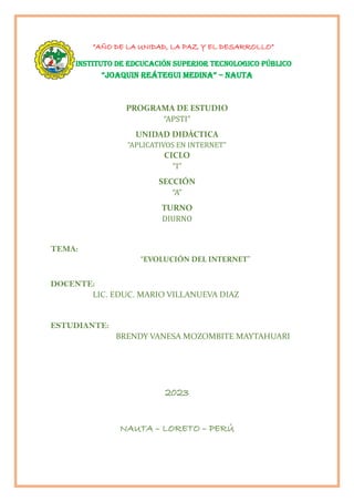 “AÑO DE LA UNIDAD, LA PAZ Y EL DESARROLLO”
INSTITUTO DE EDCUCACIÓN SUPERIOR TECNOLOGICO PÚBLICO
“JOAQUIN REÁTEGUI MEDINA” – NAUTA
PROGRAMA DE ESTUDIO
“APSTI”
UNIDAD DIDÁCTICA
“APLICATIVOS EN INTERNET”
CICLO
“I”
SECCIÓN
“A”
TURNO
DIURNO
TEMA:
“EVOLUCIÓN DEL INTERNET”
DOCENTE:
LIC. EDUC. MARIO VILLANUEVA DIAZ
ESTUDIANTE:
BRENDY VANESA MOZOMBITE MAYTAHUARI
2023
NAUTA – LORETO – PERÚ
 