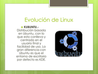 Evolución de Linux
     KUBUNTU.-
Distribución basada
 en Ubuntu, con lo
que esto conlleva y
   centrada en el
    usuario final y
facilidad de uso. La
gran diferencia con
  Ubuntu es que el
entorno de escritorio
por defecto es KDE.
 