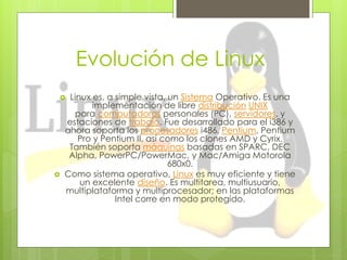 Evolución de Linux
    Linux es, a simple vista, un Sistema Operativo. Es una
           implementación de libre distribución UNIX
      para computadoras personales (PC), servidores, y
    estaciones de trabajo. Fue desarrollado para el i386 y
    ahora soporta los procesadores i486, Pentium, Pentium
       Pro y Pentium II, así como los clones AMD y Cyrix.
     También soporta máquinas basadas en SPARC, DEC
     Alpha, PowerPC/PowerMac, y Mac/Amiga Motorola
                               680x0.
   Como sistema operativo, Linux es muy eficiente y tiene
        un excelente diseño. Es multitarea, multiusuario,
    multiplataforma y multiprocesador; en las plataformas
                 Intel corre en modo protegido.
 