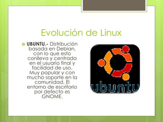 Evolución de Linux
   UBUNTU.- Distribución
     basada en Debian,
       con lo que esto
    conlleva y centrada
     en el usuario final y
      facilidad de uso.
     Muy popular y con
    mucho soporte en la
       comunidad. El
    entorno de escritorio
       por defecto es
           GNOME.
 