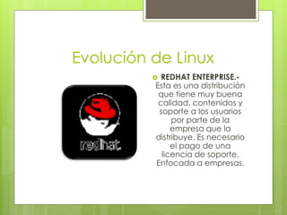 Evolución de Linux
           REDHAT ENTERPRISE.-
          Esta es una distribución
           que tiene muy buena
           calidad, contenidos y
           soporte a los usuarios
               por parte de la
               empresa que la
          distribuye. Es necesario
               el pago de una
            licencia de soporte.
          Enfocada a empresas.
 