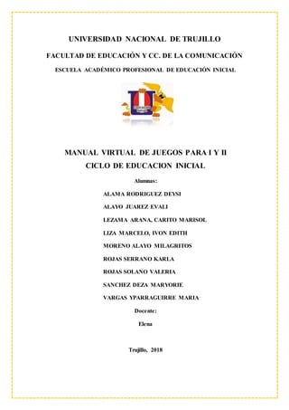 UNIVERSIDAD NACIONAL DE TRUJILLO
FACULTAD DE EDUCACIÓN Y CC. DE LA COMUNICACIÓN
ESCUELA ACADÉMICO PROFESIONAL DE EDUCACIÓN INICIAL
MANUAL VIRTUAL DE JUEGOS PARA I Y II
CICLO DE EDUCACION INICIAL
Alumnas:
ALAMA RODRIGUEZ DEYSI
ALAYO JUAREZ EVALI
LEZAMA ARANA, CARITO MARISOL
LIZA MARCELO, IVON EDITH
MORENO ALAYO MILAGRITOS
ROJAS SERRANO KARLA
ROJAS SOLANO VALERIA
SANCHEZ DEZA MARYORIE
VARGAS YPARRAGUIRRE MARIA
Docente:
Elena
Trujillo, 2018
 