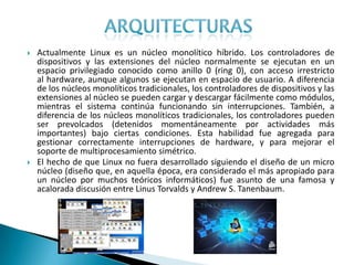   Actualmente Linux es un núcleo monolítico híbrido. Los controladores de
    dispositivos y las extensiones del núcleo normalmente se ejecutan en un
    espacio privilegiado conocido como anillo 0 (ring 0), con acceso irrestricto
    al hardware, aunque algunos se ejecutan en espacio de usuario. A diferencia
    de los núcleos monolíticos tradicionales, los controladores de dispositivos y las
    extensiones al núcleo se pueden cargar y descargar fácilmente como módulos,
    mientras el sistema continúa funcionando sin interrupciones. También, a
    diferencia de los núcleos monolíticos tradicionales, los controladores pueden
    ser prevolcados (detenidos momentáneamente por actividades más
    importantes) bajo ciertas condiciones. Esta habilidad fue agregada para
    gestionar correctamente interrupciones de hardware, y para mejorar el
    soporte de multiprocesamiento simétrico.
   El hecho de que Linux no fuera desarrollado siguiendo el diseño de un micro
    núcleo (diseño que, en aquella época, era considerado el más apropiado para
    un núcleo por muchos teóricos informáticos) fue asunto de una famosa y
    acalorada discusión entre Linus Torvalds y Andrew S. Tanenbaum.
 