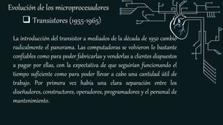 Evolución de los microprocesadores
 Transistores (1955-1965)
La introducción del transistor a mediados de la década de 1950 cambió
radicalmente el panorama. Las computadoras se volvieron lo bastante
confiables como para poder fabricarlas y venderlas a clientes dispuestos
a pagar por ellas, con la expectativa de que seguirían funcionando el
tiempo suficiente como para poder llevar a cabo una cantidad útil de
trabajo. Por primera vez había una clara separación entre los
diseñadores, constructores, operadores, programadores y el personal de
mantenimiento.
 