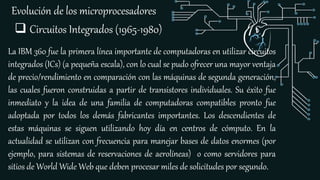 Evolución de los microprocesadores
La IBM 360 fue la primera línea importante de computadoras en utilizar circuitos
integrados (ICs) (a pequeña escala), con lo cual se pudo ofrecer una mayor ventaja
de precio/rendimiento en comparación con las máquinas de segunda generación,
las cuales fueron construidas a partir de transistores individuales. Su éxito fue
inmediato y la idea de una familia de computadoras compatibles pronto fue
adoptada por todos los demás fabricantes importantes. Los descendientes de
estas máquinas se siguen utilizando hoy día en centros de cómputo. En la
actualidad se utilizan con frecuencia para manejar bases de datos enormes (por
ejemplo, para sistemas de reservaciones de aerolíneas) o como servidores para
sitios de World Wide Web que deben procesar miles de solicitudes por segundo.
 Circuitos Integrados (1965-1980)
 