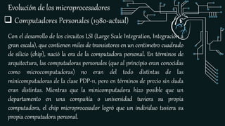 Evolución de los microprocesadores
Con el desarrollo de los circuitos LSI (Large Scale Integration, Integración a
gran escala), que contienen miles de transistores en un centímetro cuadrado
de silicio (chip), nació la era de la computadora personal. En términos de
arquitectura, las computadoras personales (que al principio eran conocidas
como microcomputadoras) no eran del todo distintas de las
minicomputadoras de la clase PDP-11, pero en términos de precio sin duda
eran distintas. Mientras que la minicomputadora hizo posible que un
departamento en una compañía o universidad tuviera su propia
computadora, el chip microprocesador logró que un individuo tuviera su
propia computadora personal.
 Computadores Personales (1980-actual)
 