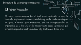 Evolución de los microprocesadores
 Primer Procesador
El primer microprocesador fue el Intel 4004, producido en 1971. Se
desarrolló originalmente para una calculadora y resultó revolucionario para
su época. Contenía 2300 transistores, era un microprocesador de
arquitectura de 4 bits que podía realizar hasta 60000 operaciones por
segundo trabajando a una frecuencia de reloj de alrededor de 700 kHz.
 