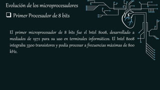 Evolución de los microprocesadores
 Primer Procesador de 8 bits
El primer microprocesador de 8 bits fue el Intel 8008, desarrollado a
mediados de 1972 para su uso en terminales informáticos. El Intel 8008
integraba 3300 transistores y podía procesar a frecuencias máximas de 800
kHz.
 