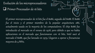 Evolución de los microprocesadores
 Primer Procesador de 16 bits
El primer microprocesador de 16 bits fue el 8086, seguido del 8088. El 8086
fue el inicio y el primer miembro de la popular arquitectura x86,
actualmente usada en la mayoría de los computadores. El chip 8086 fue
introducido al mercado en el verano de 1978, pero debido a que no había
aplicaciones en el mercado que funcionaran con 16 bits, Intel sacó al
mercado el 8088, que fue lanzado en 1979. Llegaron a operar a frecuencias
mayores de 4 MHz.
 