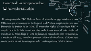 Evolución de los microprocesadores
El microprocesador DEC Alpha se lanzó al mercado en 1992, corriendo a 200
MHz en su primera versión, en tanto que el Intel Pentium surgió en 1993 con una
frecuencia de trabajo de 66 MHz. El procesador Alpha, de tecnología RISC y
arquitectura de 64 bits, marcó un hito, declarándose como el más rápido del
mundo, en su época. Llegó a 1 GHz de frecuencia hacia el año 2001. Irónicamente,
a mediados del 2003, cuando se pensaba quitarlo de circulación, el Alpha aún
encabezaba la lista de los microprocesadores más rápidos de Estados Unidos.
 Procesador DEC Alpha
 