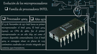 Evolución de los microprocesadores
 Familia de procesadores INTEL
 Procesador 4004
El 15 de Noviembre de 1971 Intel lanza su primer
microprocesador: el Intel 4004. El Intel 4004
(i4004), un CPU de 4bits, fue el primer
microprocesador en un sólo chip, así como el
primero disponible comercialmente. Con el Intel
4004 se conseguía situar en placas de 0,25
centímetros cuadrados un circuito integrado que
contenía 2300 transistores.
 Año 1971
 