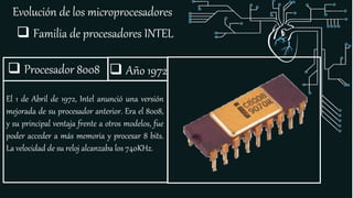 Evolución de los microprocesadores
 Familia de procesadores INTEL
 Procesador 8008
El 1 de Abril de 1972, Intel anunció una versión
mejorada de su procesador anterior. Era el 8008,
y su principal ventaja frente a otros modelos, fue
poder acceder a más memoria y procesar 8 bits.
La velocidad de su reloj alcanzaba los 740KHz.
 Año 1972
 