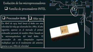 Evolución de los microprocesadores
 Familia de procesadores INTEL
 Procesador 8080
En Abril de 1974 Intel lanzó el 8080 con una
velocidad de reloj que alcanzaba los 2 Mhz. Al año
siguiente, aparece en el mercado el primer
ordenador personal, de nombre Altair, basado en
la microarquitectura del Intel 8080.. El
procesador de este computador suponía
multiplicar por 10 el rendimiento del anterior,
gracias a sus 2 Mhz de velocidad.
 Año 1974
 