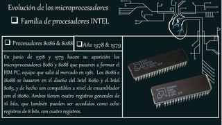 Evolución de los microprocesadores
 Familia de procesadores INTEL
 Procesadores 8086 & 8088
En junio de 1978 y 1979 hacen su aparición los
microprocesadores 8086 y 8088 que pasaron a formar el
IBM PC, equipo que salió al mercado en 1981. Los i8086 e
i8088 se basaron en el diseño del Intel 8080 y el Intel
8085, y de hecho son compatibles a nivel de ensamblador
con el i8080. Ambos tienen cuatro registros generales de
16 bits, que también pueden ser accedidos como ocho
registros de 8 bits, con cuatro registros.
Año 1978 & 1979
 