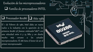Evolución de los microprocesadores
 Familia de procesadores INTEL
 Procesador 80286
El 1 de Febrero de 1982, Intel daba un nuevo
vuelco a la industria con la aparición de los
primeros 80286 (el famoso ordenador”286”) con
una velocidad entre 6 y 25 Mhz y un diseño
mucho más cercano a los actuales
microprocesadores. El 286 tiene el honor de ser el
primer microprocesador
 Año 1982
 