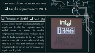 Evolución de los microprocesadores
 Familia de procesadores INTEL
 Procesador i80386
El 16 de octubre de 1985 Intel lanza el i80386, con
arquitectura de x86. Fue empleado como la
unidad central de proceso de muchos
computadores personales desde mediados de los
años 80 hasta principios de los 90. También
conocido como 386, con una velocidad de reloj
entre 16 y 40 Mhz. Este producto se destacó
principalmente por ser un microprocesador con
arquitectura de 32 bits.
 Año 1985
 