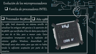 Evolución de los microprocesadores
 Familia de procesadores INTEL
 Procesador 80386sx
En 1988, Intel desarrolla un sistema sencillo de
actualizar los antiguos 286 gracias a la aparición del
80386SX, que sacrificaba el bus de datos para dejarlo
en uno de 16 bits, pero a menor costo. Estos
procesadores irrumpieron con la explosión del
entorno gráfico Windows, desarrollado por
Microsoft unos años antes, pero que aún no había
tenido la suficiente aceptación por parte de los
usuarios.
 Año 1988
 