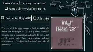 Evolución de los microprocesadores
 Familia de procesadores INTEL
 Procesador 80486DX
El 10 de abril de 1989 aparece el Intel 80486DX, de
nuevo con tecnología de 32 bits y como novedad
principal con la incorporación del caché de nivel 1 (L1)
en el propio chip. Estas características aceleran
enormemente la transferencia de datos de este caché al
procesador.
 Año 1989
 