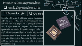 Evolución de los microprocesadores
 Familia de procesadores INTEL
 Procesador I486
En 1989 Intel lanza el i486, que alcanzó velocidades
entre 16 y 100 MHz. Eran microprocesadores muy
similares a los Intel 80386, con la principal diferencia
que el i486 tiene un conjunto de instrucciones
optimizado, una unidad de coma flotante y un caché
unificado integrados en el propio circuito integrado del
microprocesador y una unidad de interfaz de bus
mejorada. Estas mejoras hacen que los i486 sean el
doble de rápidos que un i386 y un i387 a la misma
frecuencia de reloj.
 Año 1989
 