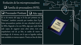 Evolución de los microprocesadores
 Familia de procesadores INTEL
 Procesador Pentium
El 22 de marzo del 1993 ve la luz por primera vez el
“Pentium”, también conocido por nombre clave P54C.
Estos procesadores partían de una velocidad inicial de
60 MHz, llegando a los 200 MHz, algo que nadie había
sido capaz de augurar unos años antes. Con una
arquitectura real de 32 bits, se usaba de nuevo la
tecnología de .8 micras, con lo que se lograba realizar
más unidades en menos espacio. Poseía un bus de datos.
 Año 1993
 