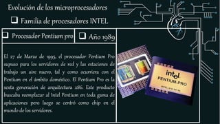 Evolución de los microprocesadores
 Familia de procesadores INTEL
 Procesador Pentium pro
El 27 de Marzo de 1995, el procesador Pentium Pro
supuso para los servidores de red y las estaciones de
trabajo un aire nuevo, tal y como ocurriera con el
Pentium en el ámbito doméstico. El Pentium Pro es la
sexta generación de arquitectura x86. Este producto
buscaba reemplazar al Intel Pentium en toda gama de
aplicaciones pero luego se centró como chip en el
mundo de los servidores.
 Año 1989
 
