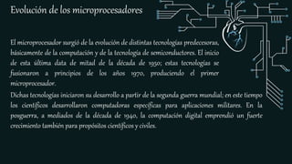 Evolución de los microprocesadores
El microprocesador surgió de la evolución de distintas tecnologías predecesoras,
básicamente de la computación y de la tecnología de semiconductores. El inicio
de esta última data de mitad de la década de 1950; estas tecnologías se
fusionaron a principios de los años 1970, produciendo el primer
microprocesador.
Dichas tecnologías iniciaron su desarrollo a partir de la segunda guerra mundial; en este tiempo
los científicos desarrollaron computadoras específicas para aplicaciones militares. En la
posguerra, a mediados de la década de 1940, la computación digital emprendió un fuerte
crecimiento también para propósitos científicos y civiles.
 