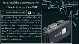 Evolución de los microprocesadores
 Familia de procesadores INTEL
 Procesador Pentium 2
El 7 de marzo de 1997 Intel lanza al mercado el Intel
Pentium 2, con arquitectura x86, basado en una versión
modificada del núcleo P6, usado por primera vez en el
Intel Pentium Pro. En comparación con su antecesor,
este último mejora el rendimiento en la ejecución de
código de 16 bits, añade el conjunto de instrucciones
MMX y elimina la memoria caché de segundo nivel del
núcleo del procesador, colocándola en una tarjeta de
circuito impreso junto a éste.
 Año 1997
 