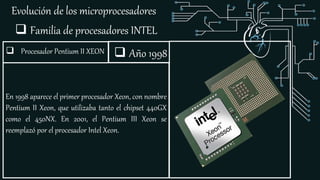 Evolución de los microprocesadores
 Familia de procesadores INTEL
 Procesador Pentium II XEON
En 1998 aparece el primer procesador Xeon, con nombre
Pentium II Xeon, que utilizaba tanto el chipset 440GX
como el 450NX. En 2001, el Pentium III Xeon se
reemplazó por el procesador Intel Xeon.
 Año 1998
 