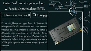 Evolución de los microprocesadores
 Familia de procesadores INTEL
 Procesador Pentium III
El 26 de febrero de 1999 llega el Pentium III,
microprocesador de arquitectura i686. Las primeras
versiones eran muy similares al Pentium II, siendo la
diferencia más importante la introducción de las
instrucciones SSE. Al igual que con el Pentium II, existía
una versión Celeron de bajo presupuesto y una versión
XEON para quienes necesitaban mayor poder de
cómputo.
 Año 1999
 