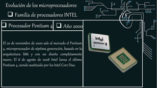 Evolución de los microprocesadores
 Familia de procesadores INTEL
 Procesador Pentium 4
El 20 de noviembre de 2000 sale al mercado el Pentium
4, microprocesador de séptima generación, basado en la
arquitectura X86 y con un diseño completamente
nuevo. El 8 de agosto de 2008 Intel lanza el último
Pentium 4, siendo sustituido por los Intel Core Duo.
 Año 2000
 