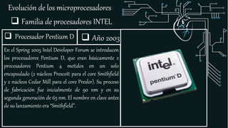 Evolución de los microprocesadores
 Familia de procesadores INTEL
 Procesador Pentium D
En el Spring 2005 Intel Developer Forum se introducen
los procesadores Pentium D, que eran básicamente 2
procesadores Pentium 4 metidos en un solo
encapsulado (2 núcleos Prescott para el core Smithfield
y 2 núcleos Cedar Mill para el core Presler). Su proceso
de fabricación fue inicialmente de 90 nm y en su
segunda generación de 65 nm. El nombre en clave antes
de su lanzamiento era “Smithfield”.
 Año 2003
 