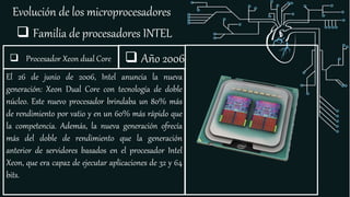 Evolución de los microprocesadores
 Familia de procesadores INTEL
El 26 de junio de 2006, Intel anuncia la nueva
generación: Xeon Dual Core con tecnología de doble
núcleo. Este nuevo procesador brindaba un 80% más
de rendimiento por vatio y en un 60% más rápido que
la competencia. Además, la nueva generación ofrecía
más del doble de rendimiento que la generación
anterior de servidores basados en el procesador Intel
Xeon, que era capaz de ejecutar aplicaciones de 32 y 64
bits.
 Año 2006 Procesador Xeon dual Core
 