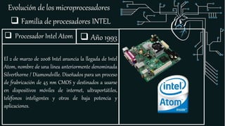 Evolución de los microprocesadores
 Familia de procesadores INTEL
 Procesador Intel Atom
El 2 de marzo de 2008 Intel anuncia la llegada de Intel
Atom, nombre de una línea anteriormente denominada
Silverthorne / Diamondville. Diseñados para un proceso
de frabricación de 45 nm CMOS y destinados a usarse
en dispositivos móviles de internet, ultraportátiles,
teléfonos inteligentes y otros de baja potencia y
aplicaciones.
 Año 1993
 