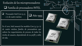 Evolución de los microprocesadores
 Familia de procesadores INTEL
 Procesador Intel Core i3, i5
e i7 de cuatro núcleos
En el 2010, Intel anunció los modelos Core i3, i5 e i7
de cuatro núcleos, familia de procesadores que
cubren los requerimientos de proceso de todos los
niveles de usuario, dependiendo de su perfil y estilo
de vida.
 Año 1993
 