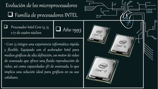 Evolución de los microprocesadores
 Familia de procesadores INTEL
 Procesador Intel Core i3, i5
e i7 de cuatro núcleos
• Core i3 integra una experiencia informática rápida
y flexible. Equipado con el acelerador Intel para
medios gráficos de alta definición, un motor de video
de avanzada que ofrece una fluida reproducción de
video, así como capacidades 3D de avanzada, lo que
implica una solución ideal para gráficos en su uso
cotidiano.
 Año 1993
 