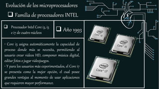 Evolución de los microprocesadores
 Familia de procesadores INTEL
 Procesador Intel Core i3, i5
e i7 de cuatro núcleos
• Core i5 asigna automáticamente la capacidad de
proceso donde más se necesita, permitiendo al
usuario crear videos HD, componer música digital,
editar fotos o jugar videojuegos.
• Y para los usuarios más experimentados, el Core i7
se presenta como la mejor opción, el cual posee
grandes ventajas al momento de usar aplicaciones
que requieren mayor performance.
 Año 1993
 