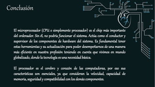 Conclusión
El microprocesador (CPU o simplemente procesador) es el chip más importante
del ordenador. Sin él, no podría funcionar el sistema. Actúa como el conductor y
supervisor de los componentes de hardware del sistema. Es fundamental tener
estas herramientas y su actualización para poder desempeñarnos de una manera
más eficiente en nuestra profesión teniendo en cuenta que vivimos en mundo
globalizado, donde la tecnología es una necesidad básica.
El procesador es el cerebro y corazón de las computadoras, por eso sus
características son esenciales, ya que consideran la velocidad, capacidad de
memoria, seguridady compatibilidad con los demáscomponentes.
 