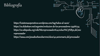 Bibliografía
https://lcsistemasoperativos.wordpress.com/tag/tubos-al-vacio/
https://es.slideshare.net/argentm/evolucion-de-los-procesadores-79566734
https://es.wikipedia.org/wiki/Microprocesador#La_evoluci%C3%B3n_del_mic
roprocesador
https://issuu.com/jesusburbanobarrera/docs/40_aniversario_del_procesador
 