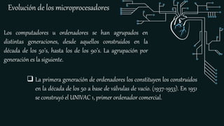 Evolución de los microprocesadores
Los computadores u ordenadores se han agrupados en
distintas generaciones, desde aquellos construidos en la
década de los 50’s, hasta los de los 90’s. La agrupación por
generación es la siguiente.
 La primera generación de ordenadores los constituyen los construidos
en la década de los 50 a base de válvulas de vacío. (1937-1953). En 1951
se construyó el UNIVAC 1, primer ordenador comercial.
 