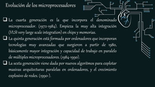 Evolución de los microprocesadores
 La cuarta generación es la que incorpora el denominado
microprocesador. (1972-1984). Empieza la muy alta integración
(VLSI very large scale integration) en chips y memorias.
 La quinta generación está formada por ordenadores que incorporan
tecnologías muy avanzadas que surgieron a partir de 1980,
básicamente mayor integración y capacidad de trabajo en paralelo
de múltiples microprocesadores. (1984-1990).
 La sexta generación viene dada por nuevos algoritmos para explotar
masivas arquitecturas paralelas en ordenadores, y el crecimiento
explosivo de redes. (1990-).
 